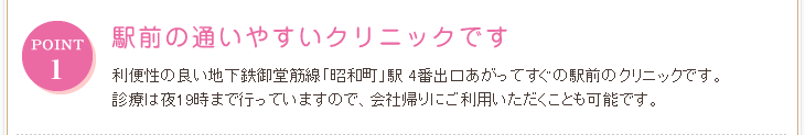 POINT 駅前の通いやすいクリニック 利便性の良い地下鉄御堂筋線「昭和町」駅 4番出口あがってすぐの駅前のクリニックです。診療は夜19時まで行っていますので、会社帰りにご利用いただくことも可能です。