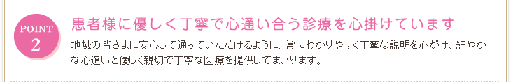 POINT2 患者様に優しく丁寧で心通い合う診療を心掛けています 地域の皆さまに安心して通っていただけるように、常にわかりやすく丁寧な説明を心がけ、細やかな心遣いと優しく親切で丁寧な医療を提供してまいります。