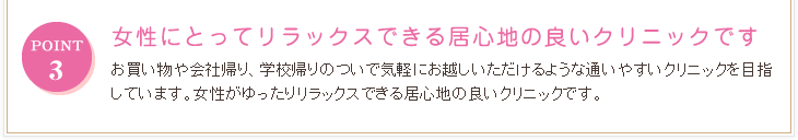 POINT3 女性にとってリラックスできる居心地の良いクリニック お買い物や会社帰り、学校帰りのついで気軽にお越しいただけるような通いやすいクリニックを目指しています。女性がゆったりリラックスできる居心地の良いクリニックです。